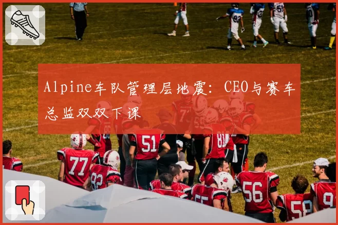 Alpine车队管理层地震:CEO与赛车总监双双下课
