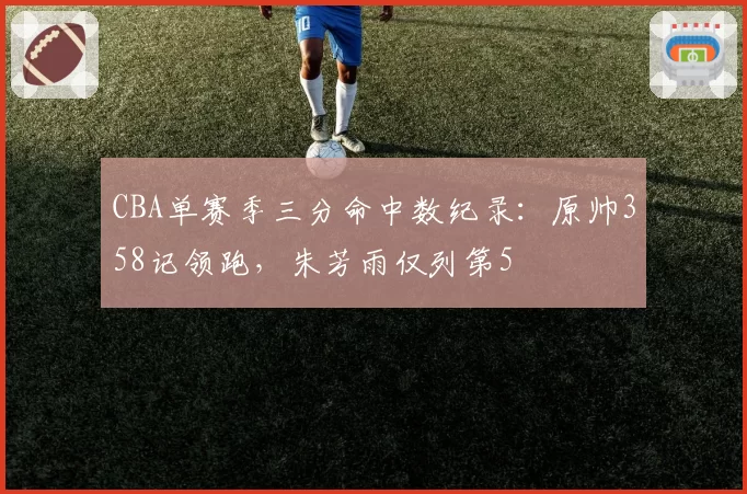 CBA单赛季三分命中数纪录：原帅358记领跑，朱芳雨仅列第5