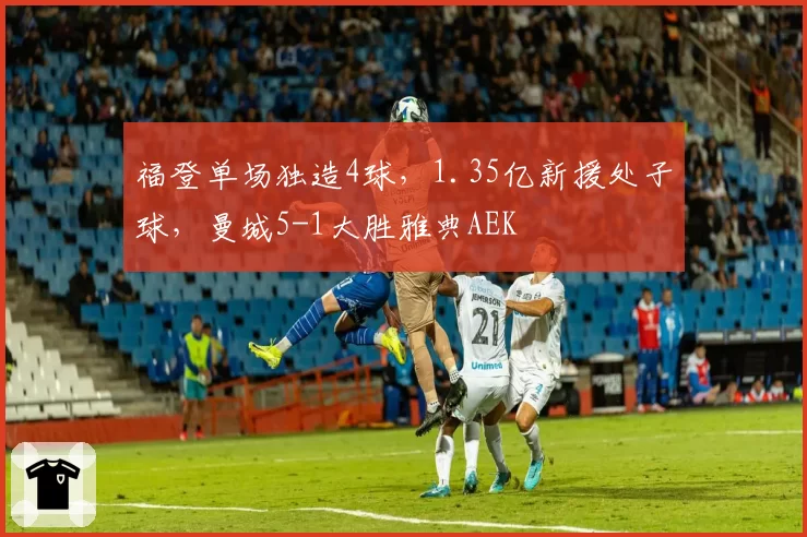 福登单场独造4球，1.35亿新援处子球，曼城5-1大胜雅典AEK