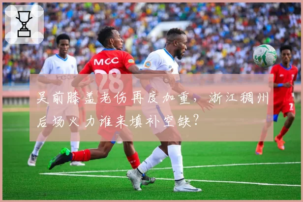 吴前膝盖老伤再度加重，浙江稠州后场火力谁来填补空缺？