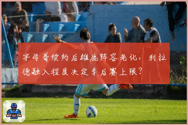 字母哥续约后雄鹿阵容老化，利拉德融入程度决定季后赛上限？