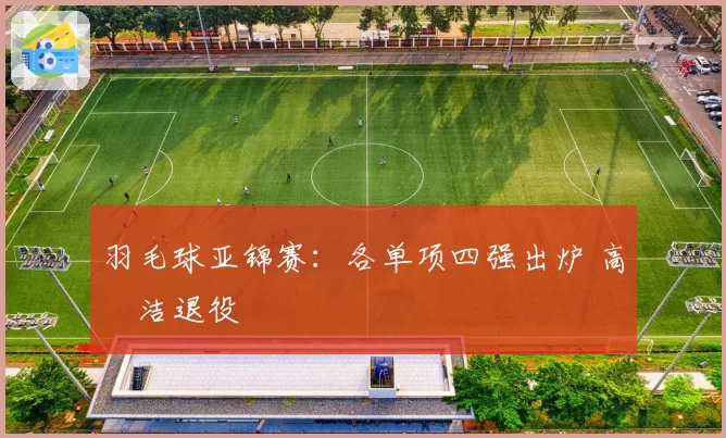 羽毛球亚锦赛：各单项四强出炉 高昉洁退役