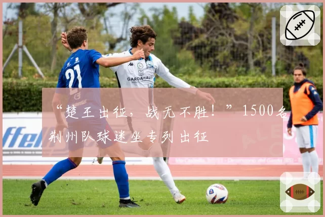 “楚王出征，战无不胜！”1500名荆州队球迷坐专列出征