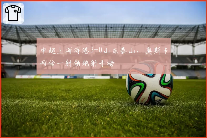 中超上海海港3-0山东泰山，奥斯卡两传一射领跑射手榜