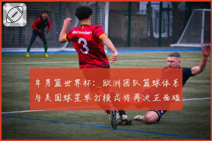 年男篮世界杯：欧洲团队篮球体系与美国球星单打模式将再次正面碰撞