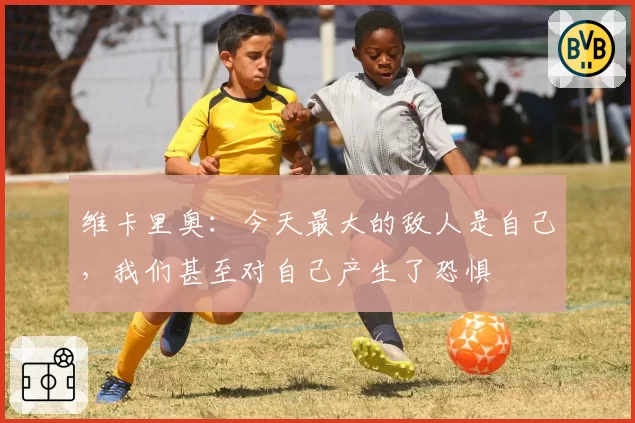 维卡里奥：今天最大的敌人是自己，我们甚至对自己产生了恐惧