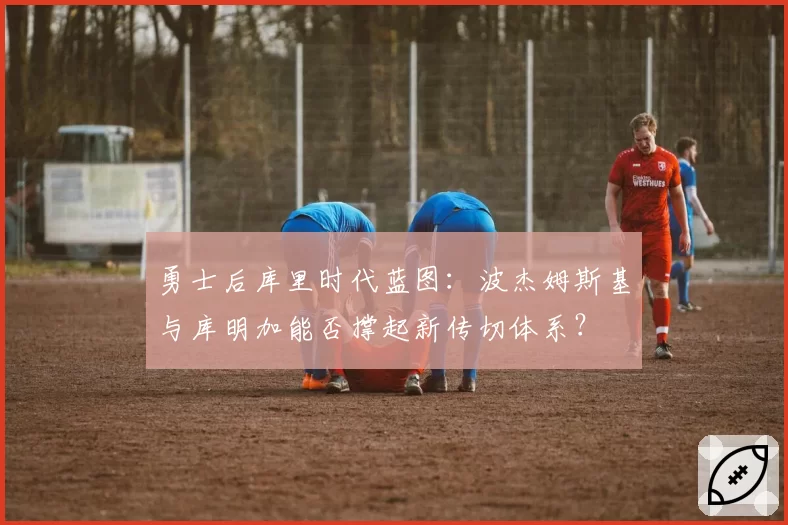 勇士后库里时代蓝图：波杰姆斯基与库明加能否撑起新传切体系？