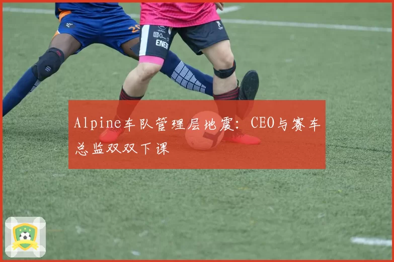 Alpine车队管理层地震：CEO与赛车总监双双下课