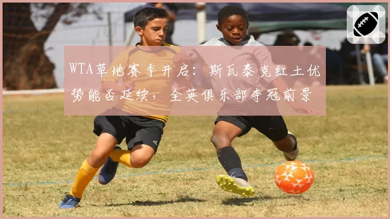 WTA草地赛季开启：斯瓦泰克红土优势能否延续，全英俱乐部夺冠前景几何？