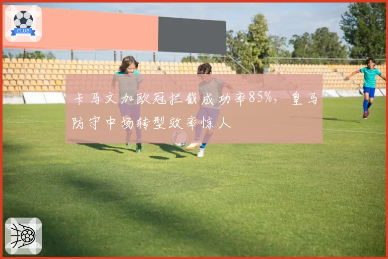 卡马文加欧冠拦截成功率85%，皇马防守中场转型效率惊人